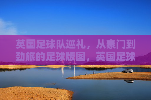 英国足球队巡礼,从豪门到劲旅的足球版图,英国足球版图巡礼,从豪门到劲旅