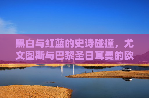 黑白与红蓝的史诗碰撞,尤文图斯与巴黎圣日耳曼的欧冠恩怨