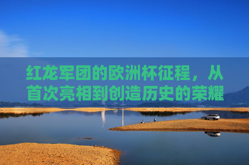 红龙军团的欧洲杯征程，从首次亮相到创造历史的荣耀与挑战，红龙军团欧洲杯征程，从首次亮相到创造历史的荣耀与挑战