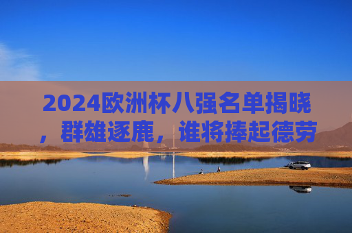 2024欧洲杯八强名单揭晓，群雄逐鹿，谁将捧起德劳内杯？2024欧洲杯八强名单揭晓，群雄逐鹿，谁将捧起德劳内杯？