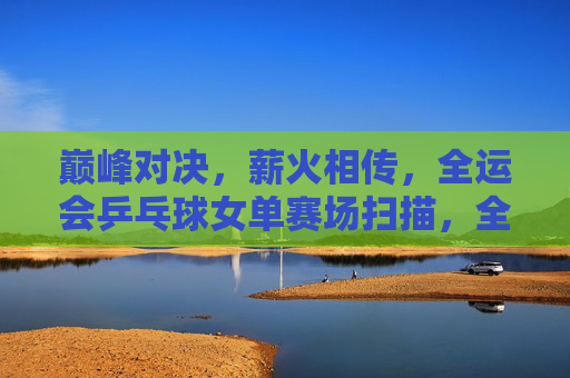巅峰对决，薪火相传，全运会乒乓球女单赛场扫描，全运会乒乓球女单，巅峰对决薪火相传