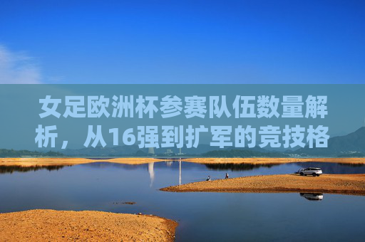 女足欧洲杯参赛队伍数量解析，从16强到扩军的竞技格局演变，女足欧洲杯参赛队伍扩军，从16强到竞技格局演变