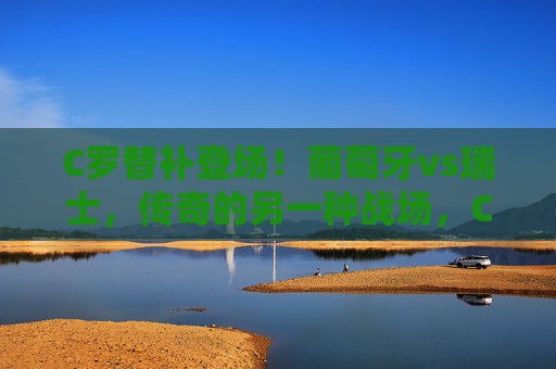 C罗替补登场!葡萄牙vs瑞士,传奇的另一种战场,C罗替补登场,葡萄牙vs瑞士,传奇的另一种战场