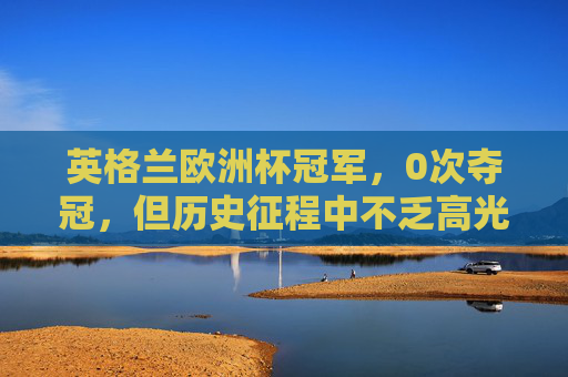 英格兰欧洲杯冠军,0次夺冠,但历史征程中不乏高光与遗憾,英格兰欧洲杯,0次冠军的高光与遗憾之路