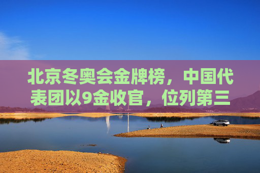 北京冬奥会金牌榜，中国代表团以9金收官，位列第三创历史最佳，北京冬奥会中国代表团9金收官，创历史最佳位列第三