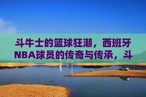 斗牛士的篮球狂潮，西班牙NBA球员的传奇与传承，斗牛士篮球狂潮，西班牙NBA传奇与传承