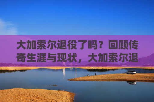大加索尔退役了吗？回顾传奇生涯与现状，大加索尔退役了吗？回顾传奇生涯与现状
