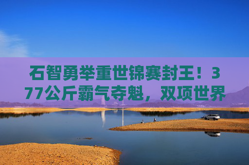 石智勇举重世锦赛封王!377公斤霸气夺魁,双项世界纪录加冕,石智勇举重世锦赛封王 377公斤双纪录霸气加冕