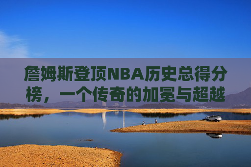 詹姆斯登顶NBA历史总得分榜,一个传奇的加冕与超越的永恒,詹姆斯登顶NBA历史总得分榜,传奇加冕与超越永恒