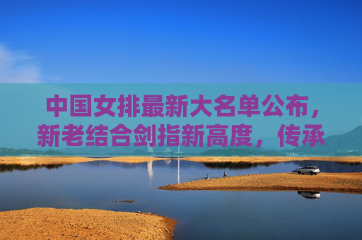 中国女排最新大名单公布，新老结合剑指新高度，传承精神再出发，中国女排新名单，新老结合传承精神 剑指新高度