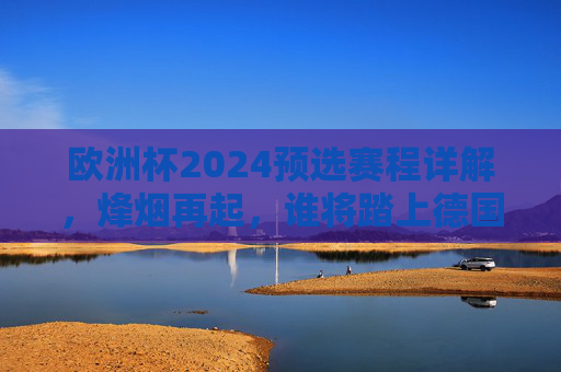 欧洲杯2024预选赛程详解，烽烟再起，谁将踏上德国之旅？欧洲杯2024预选赛程详解，烽烟再起，谁将踏上德国之旅？