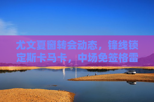 尤文夏窗转会动态，锋线锁定斯卡马卡，中场免签格雷茨卡成选项，尤文夏窗，锋线锁定斯卡马卡，中场免签格雷茨卡成选项