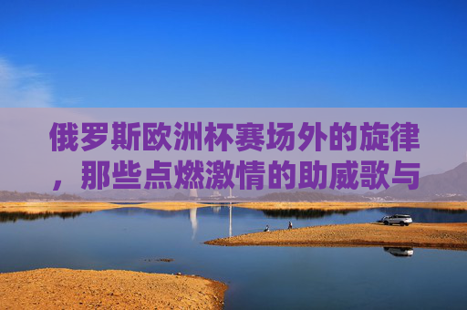 俄罗斯欧洲杯赛场外的旋律,那些点燃激情的助威歌与经典曲,俄罗斯欧洲杯赛场外的激情旋律,助威歌与经典曲