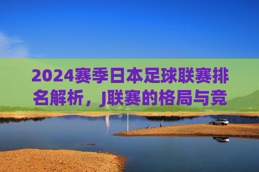 2024赛季日本足球联赛排名解析,J联赛的格局与竞争态势,2024赛季J联赛排名解析,格局与竞争态势