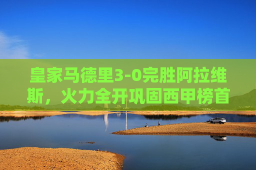 皇家马德里3-0完胜阿拉维斯，火力全开巩固西甲榜首，皇马3-0完胜阿拉维斯火力全开 巩固西甲榜首