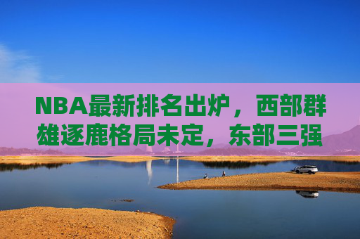 NBA最新排名出炉,西部群雄逐鹿格局未定,东部三强领跑季后赛席位,NBA最新排名,西部群雄逐鹿格局未定,东部三强领跑季后赛
