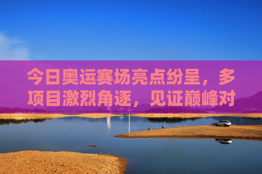 今日奥运赛场亮点纷呈，多项目激烈角逐，见证巅峰对决，今日奥运赛场多项目角逐 巅峰对决见证