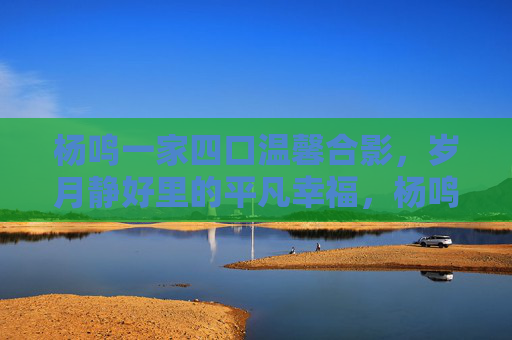 杨鸣一家四口温馨合影,岁月静好里的平凡幸福,杨鸣一家四口合影定格岁月静好平凡幸福