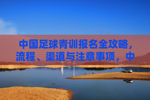 中国足球青训报名全攻略，流程、渠道与注意事项，中国足球青训报名全攻略，流程、渠道与注意事项