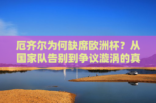 厄齐尔为何缺席欧洲杯?从国家队告别到争议漩涡的真相