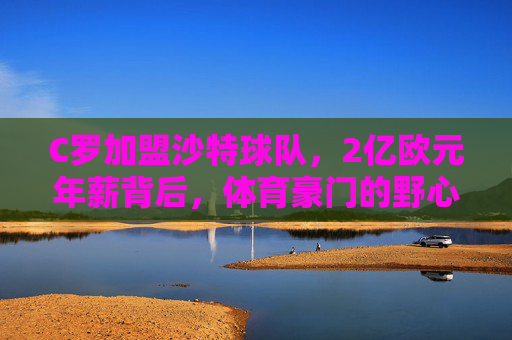 C罗加盟沙特球队，2亿欧元年薪背后，体育豪门的野心与足球全球化的新逻辑，C罗2亿欧元年薪加盟沙特，体育豪门的野心与足球全球化新逻辑