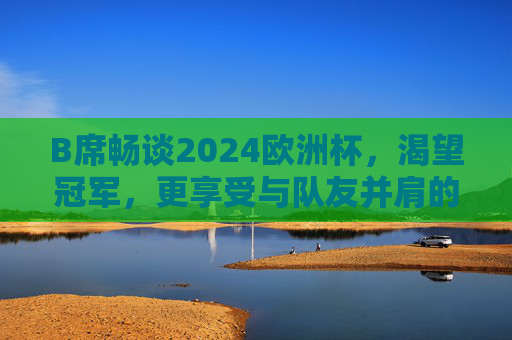 B席畅谈2024欧洲杯，渴望冠军，更享受与队友并肩的每一刻，B席谈2024欧洲杯，渴望冠军，享受队友并肩