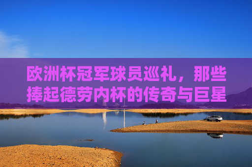 欧洲杯冠军球员巡礼，那些捧起德劳内杯的传奇与巨星，欧洲杯冠军球员巡礼，捧起德劳内杯的传奇巨星