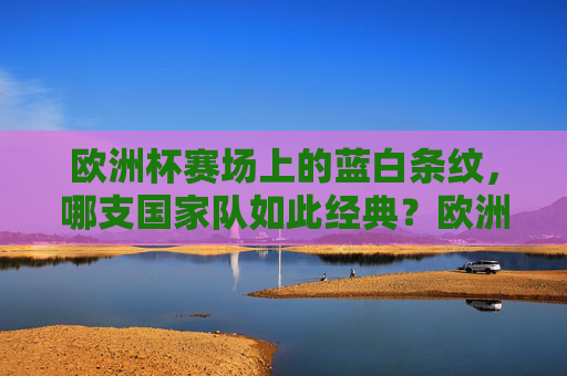 欧洲杯赛场上的蓝白条纹,哪支国家队如此经典?欧洲杯蓝白条纹,经典国家队