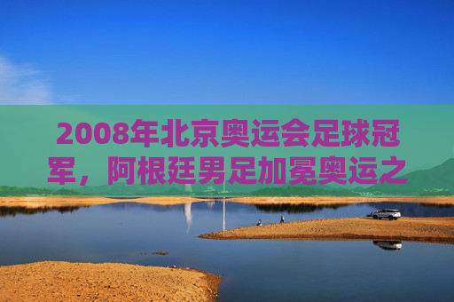 2008年北京奥运会足球冠军,阿根廷男足加冕奥运之巅,美国女足成功卫冕,2008北京奥运会足球赛事,阿根廷男足登顶,美国女足卫冕