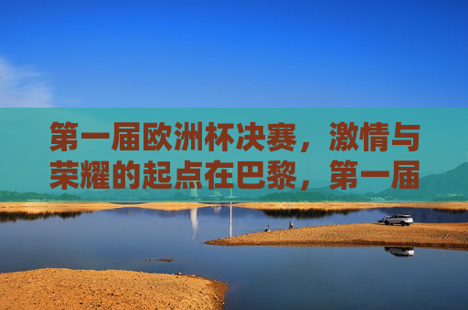 第一届欧洲杯决赛,激情与荣耀的起点在巴黎,第一届欧洲杯决赛,巴黎,激情与荣耀的起点