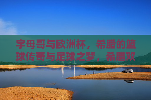 字母哥与欧洲杯,希腊的篮球传奇与足球之梦,希腊双梦,字母哥篮球传奇与欧洲杯足球之愿