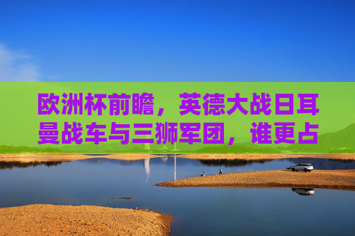 欧洲杯前瞻，英德大战日耳曼战车与三狮军团，谁更占优势？欧洲杯前瞻，英德大战，日耳曼战车VS三狮军团谁更占优势？