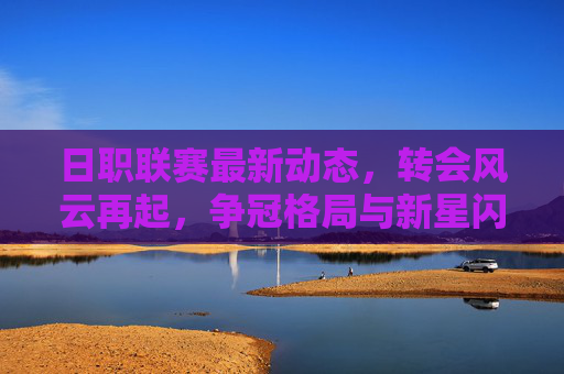 日职联赛最新动态，转会风云再起，争冠格局与新星闪耀引关注，日职联赛最新动态转会争冠新星闪耀引关注