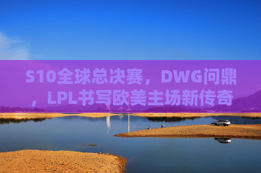 S10全球总决赛,DWG问鼎,LPL书写欧美主场新传奇