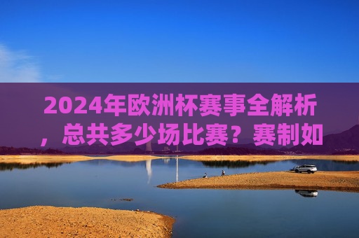 2024年欧洲杯赛事全解析,总共多少场比赛?赛制如何安排?2024年欧洲杯赛事全解析,比赛场数与赛制安排