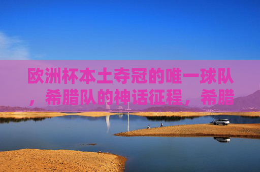 欧洲杯本土夺冠的唯一球队，希腊队的神话征程，希腊队，欧洲杯本土夺冠的唯一神话