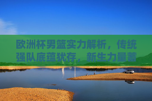 欧洲杯男篮实力解析，传统强队底蕴犹存，新生力量蓄势待发，欧洲杯男篮实力解析，传统底蕴犹存，新生力量蓄势