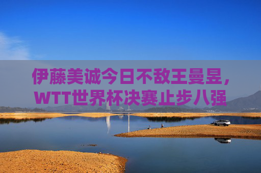伊藤美诚今日不敌王曼昱,WTT世界杯决赛止步八强