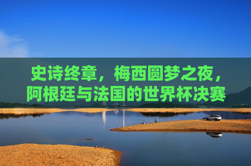 史诗终章,梅西圆梦之夜,阿根廷与法国的世界杯决赛绝唱,史诗终章!梅西圆梦之夜,阿根廷法国世界杯决赛绝唱