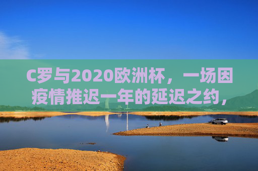 C罗与2020欧洲杯，一场因疫情推迟一年的延迟之约，C罗与2020欧洲杯，一场因疫情推迟一年的延迟之约