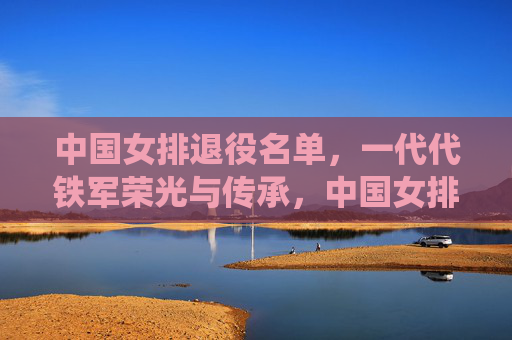 中国女排退役名单,一代代铁军荣光与传承,中国女排退役名单,一代代铁军的荣光与传承
