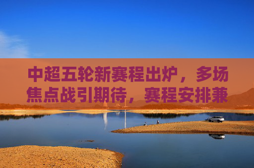 中超五轮新赛程出炉,多场焦点战引期待,赛程安排兼顾公平与竞技,中超五轮新赛程出炉,焦点战引期待,兼顾公平与竞技