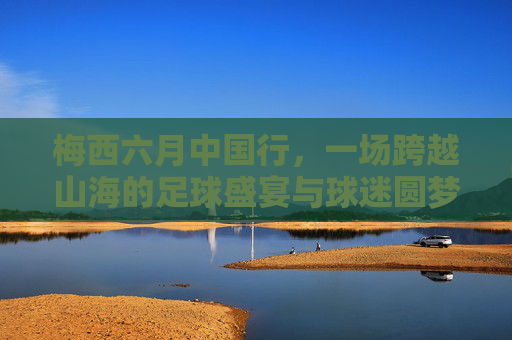 梅西六月中国行,一场跨越山海的足球盛宴与球迷圆梦之旅,梅西六月中国行,一场跨越山海的足球盛宴与球迷圆梦之旅