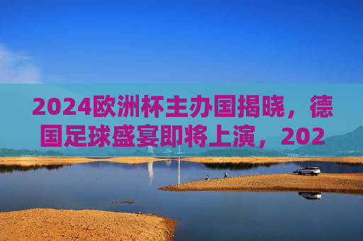 2024欧洲杯主办国揭晓，德国足球盛宴即将上演，2024欧洲杯德国主办，足球盛宴即将上演