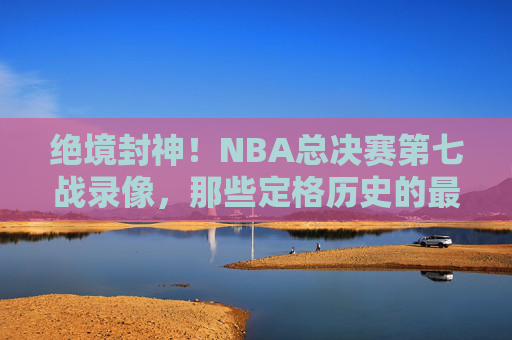 绝境封神!NBA总决赛第七战录像,那些定格历史的最后一投与永恒瞬间,绝境封神!NBA总决赛第七战的最后一投与永恒瞬间
