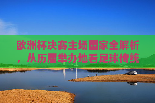 欧洲杯决赛主场国家全解析,从历届举办地看足球传统与赛事魅力
