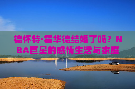 德怀特·霍华德结婚了吗?NBA巨星的感情生活与家庭现状,德怀特·霍华德结婚了吗?NBA巨星感情生活与家庭现状