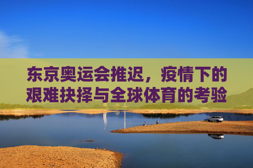 东京奥运会推迟,疫情下的艰难抉择与全球体育的考验,疫情下的艰难抉择,东京奥运推迟与全球体育考验
