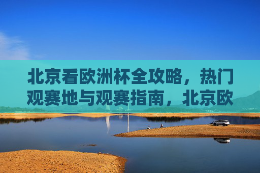 北京看欧洲杯全攻略，热门观赛地与观赛指南，北京欧洲杯全攻略，热门观赛地与观赛指南