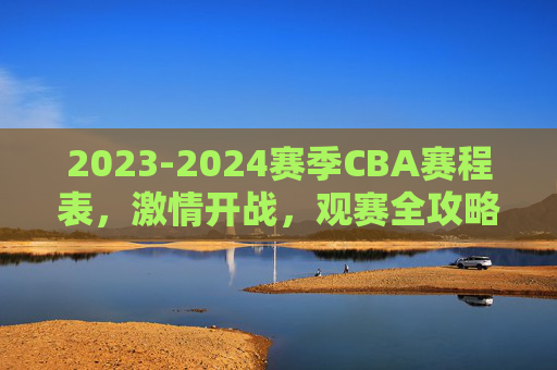 2023-2024赛季CBA赛程表,激情开战,观赛全攻略,2023-2024赛季CBA赛程表激情开战观赛全攻略